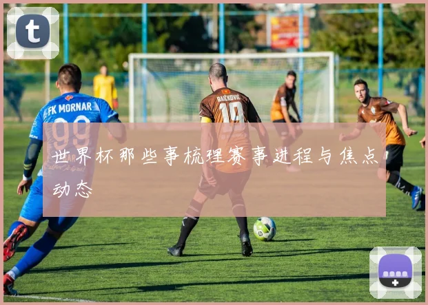 世界杯那些事梳理赛事进程与焦点动态