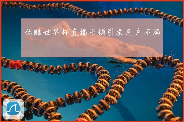 优酷世界杯直播卡顿引发用户不满
