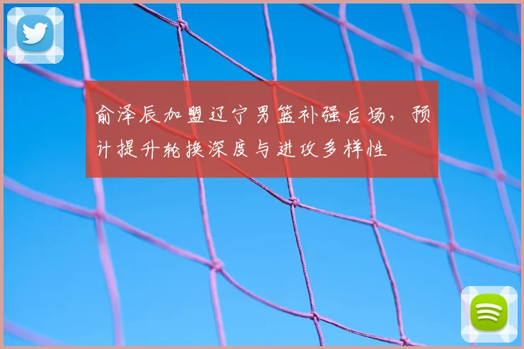 俞泽辰加盟辽宁男篮补强后场,预计提升轮换深度与进攻多样性