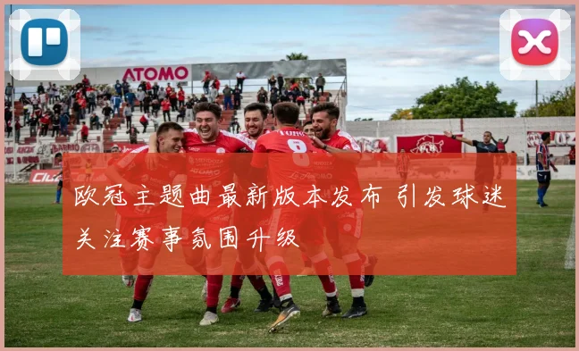 欧冠主题曲最新版本发布 引发球迷关注赛事氛围升级