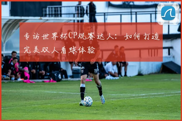 专访世界杯CP观赛达人:如何打造完美双人看球体验