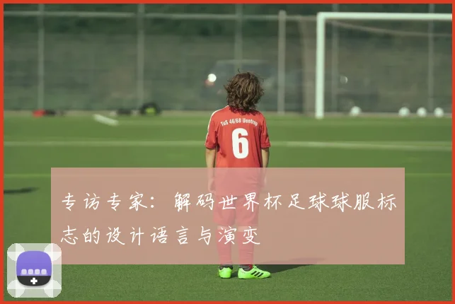 专访专家:解码世界杯足球球服标志的设计语言与演变