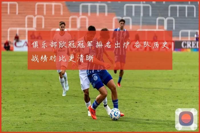 俱乐部欧冠冠军排名出炉 各队历史战绩对比更清晰