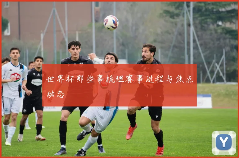 世界杯那些事梳理赛事进程与焦点动态