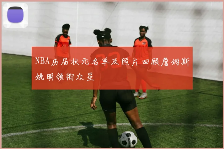 NBA历届状元名单及照片回顾詹姆斯姚明领衔众星