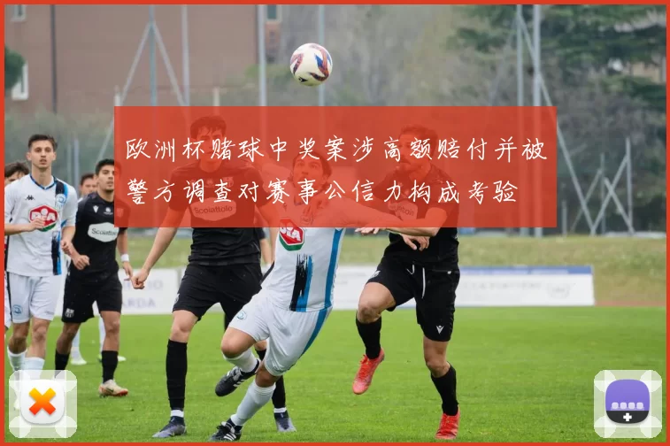 欧洲杯赌球中奖案涉高额赔付并被警方调查对赛事公信力构成考验