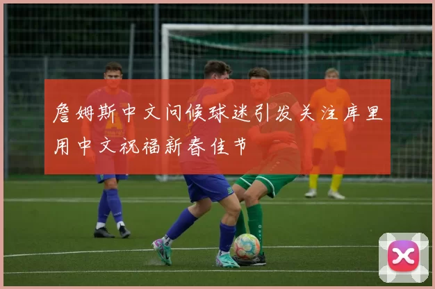 詹姆斯中文问候球迷引发关注库里用中文祝福新春佳节