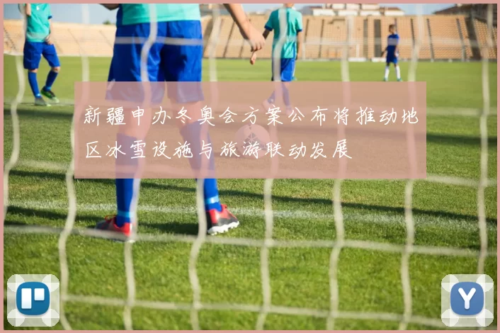 新疆申办冬奥会方案公布将推动地区冰雪设施与旅游联动发展
