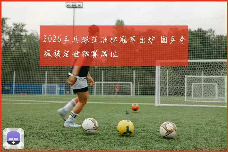 2026乒乓球亚洲杯冠军出炉 国乒夺冠锁定世锦赛席位