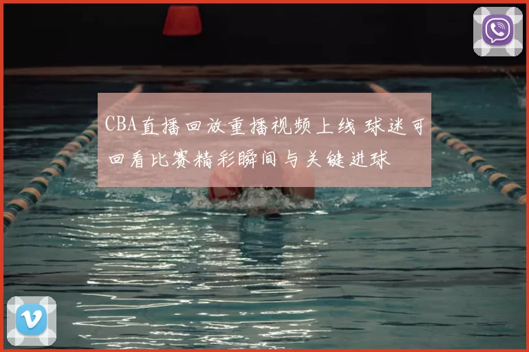 CBA直播回放重播视频上线 球迷可回看比赛精彩瞬间与关键进球