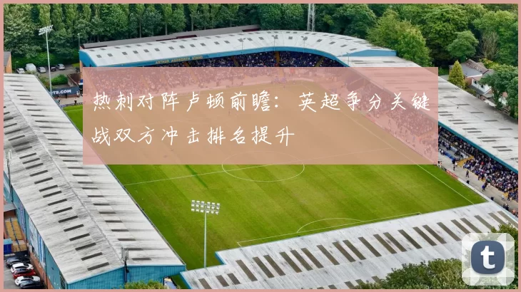 热刺对阵卢顿前瞻：英超争分关键战双方冲击排名提升