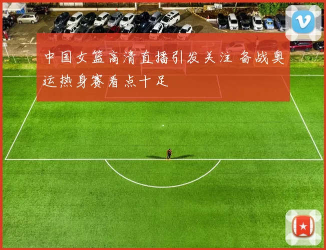 中国女篮高清直播引发关注 备战奥运热身赛看点十足