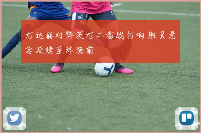 尤达赫对阵茨尤二番战打响 胜负悬念延续至终场前