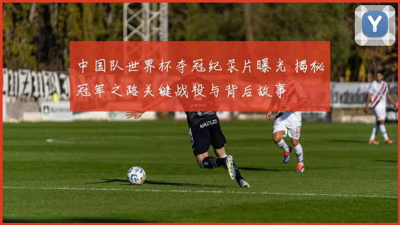 中国队世界杯夺冠纪录片曝光 揭秘冠军之路关键战役与背后故事