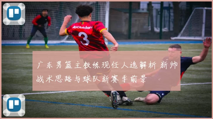 广东男篮主教练现任人选解析 新帅战术思路与球队新赛季前景
