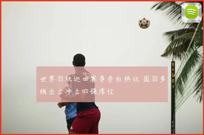 世界羽联巡回赛争夺白热化 国羽多线出击冲击四强席位