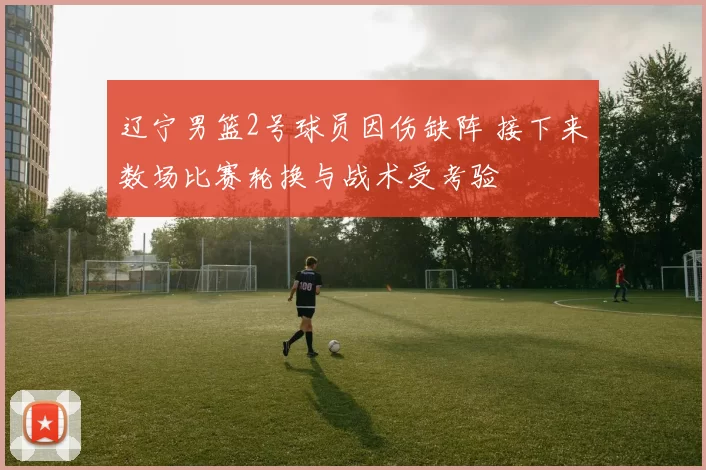辽宁男篮2号球员因伤缺阵 接下来数场比赛轮换与战术受考验