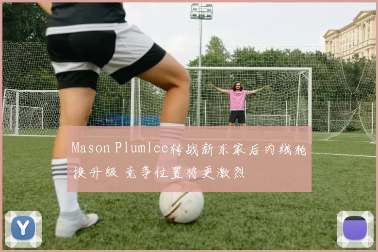 Mason Plumlee转战新东家后内线轮换升级 竞争位置将更激烈