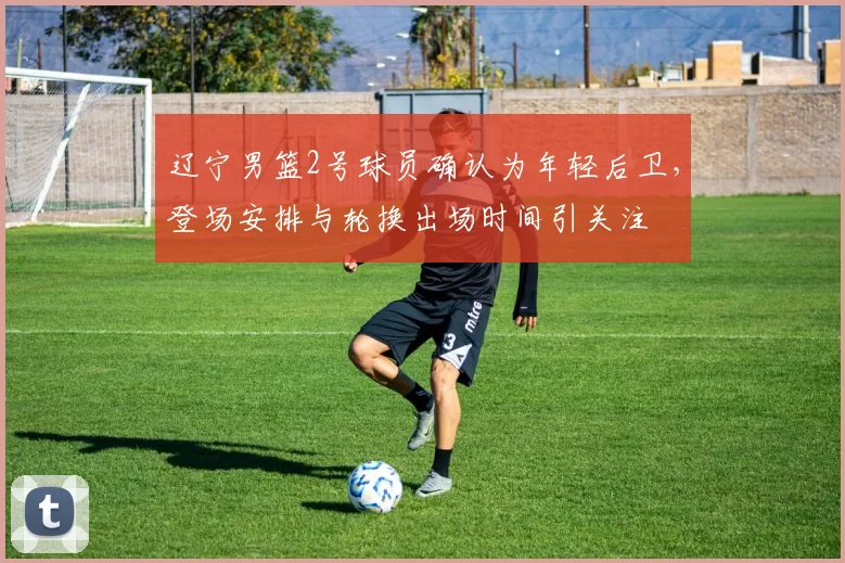 辽宁男篮2号球员确认为年轻后卫,登场安排与轮换出场时间引关注