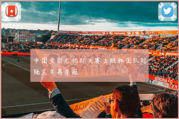 中国女羽尤伯杯决赛击败韩国队时隔五年再夺冠