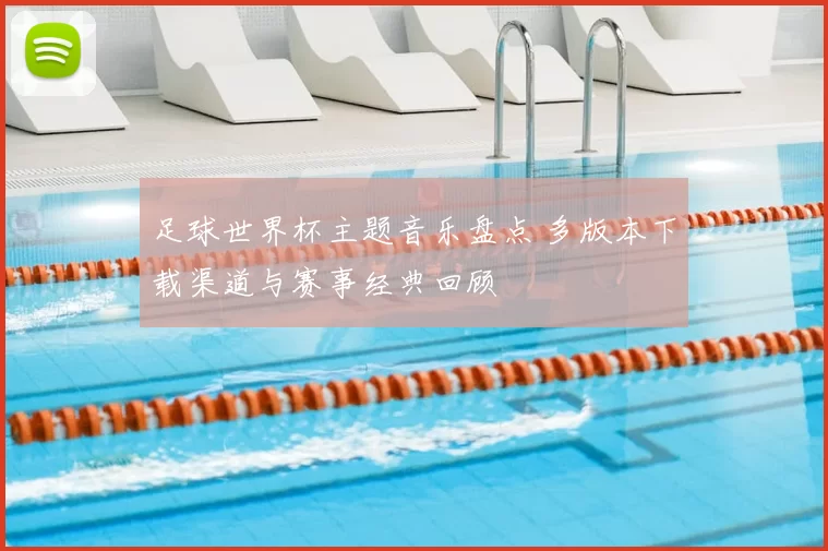 足球世界杯主题音乐盘点 多版本下载渠道与赛事经典回顾