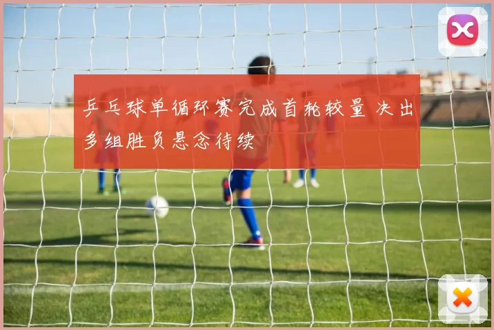 乒乓球单循环赛完成首轮较量 决出多组胜负悬念待续