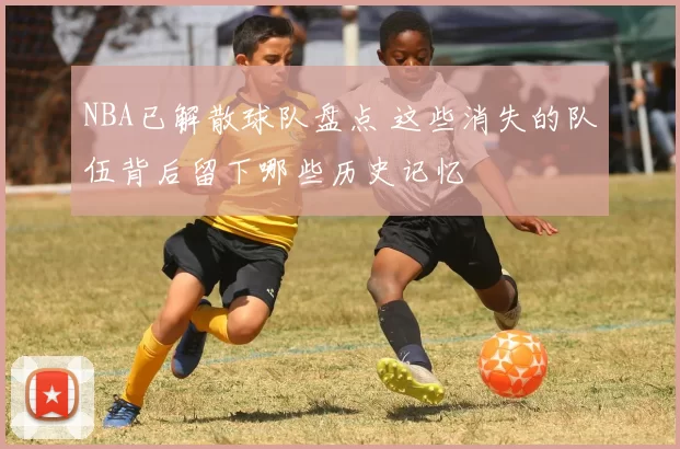 NBA已解散球队盘点 这些消失的队伍背后留下哪些历史记忆