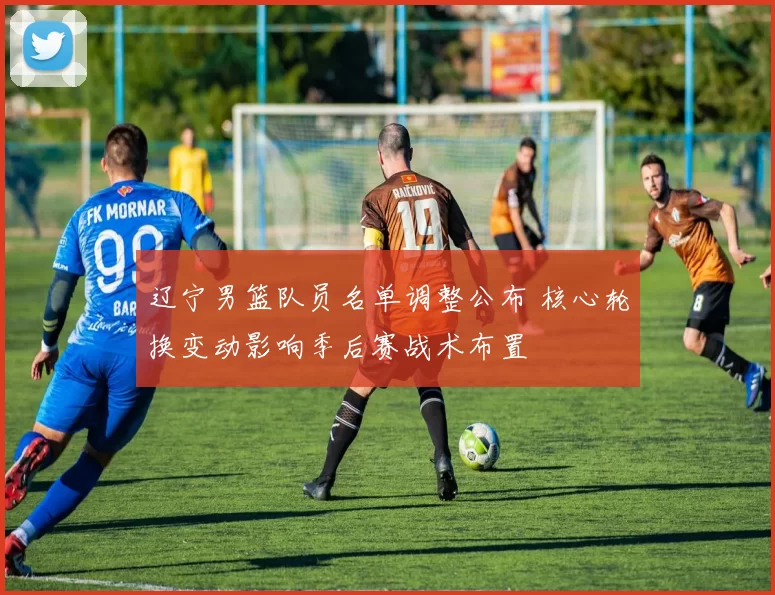 辽宁男篮队员名单调整公布 核心轮换变动影响季后赛战术布置