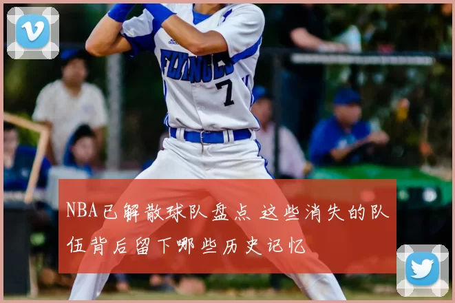 NBA已解散球队盘点 这些消失的队伍背后留下哪些历史记忆