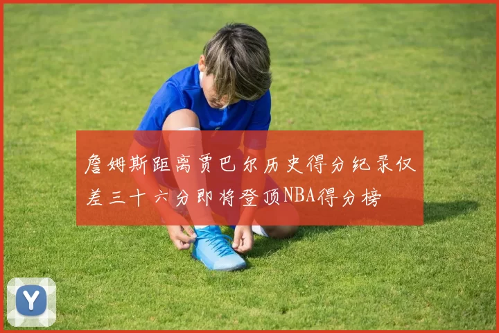 詹姆斯距离贾巴尔历史得分纪录仅差三十六分即将登顶NBA得分榜
