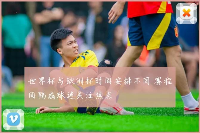 世界杯与欧洲杯时间安排不同 赛程间隔成球迷关注焦点