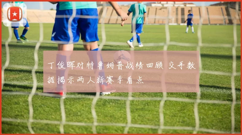 丁俊晖对特鲁姆普战绩回顾 交手数据揭示两人新赛季看点