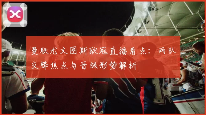曼联尤文图斯欧冠直播看点:两队交锋焦点与晋级形势解析