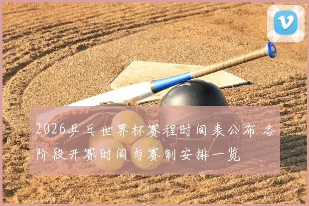 2026乒乓世界杯赛程时间表公布 各阶段开赛时间与赛制安排一览