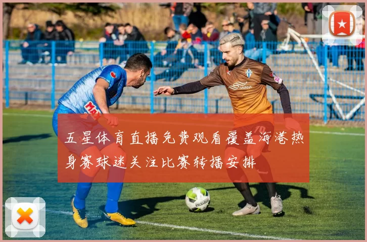 五星体育直播免费观看覆盖海港热身赛球迷关注比赛转播安排