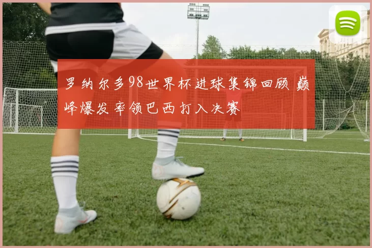 罗纳尔多98世界杯进球集锦回顾 巅峰爆发率领巴西打入决赛