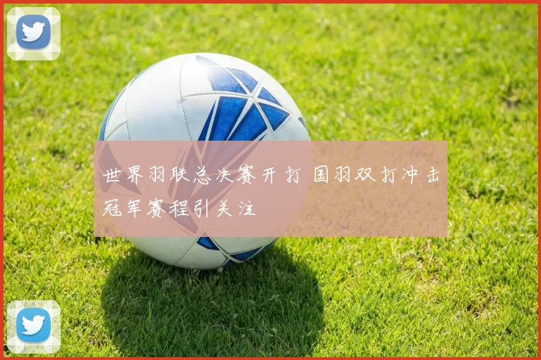 世界羽联总决赛开打 国羽双打冲击冠军赛程引关注