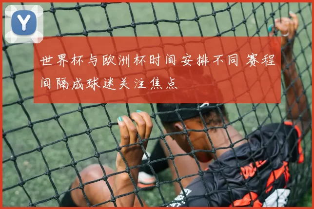 世界杯与欧洲杯时间安排不同 赛程间隔成球迷关注焦点