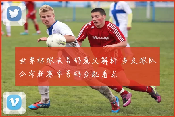 世界杯球衣号码意义解析 多支球队公布新赛季号码分配看点