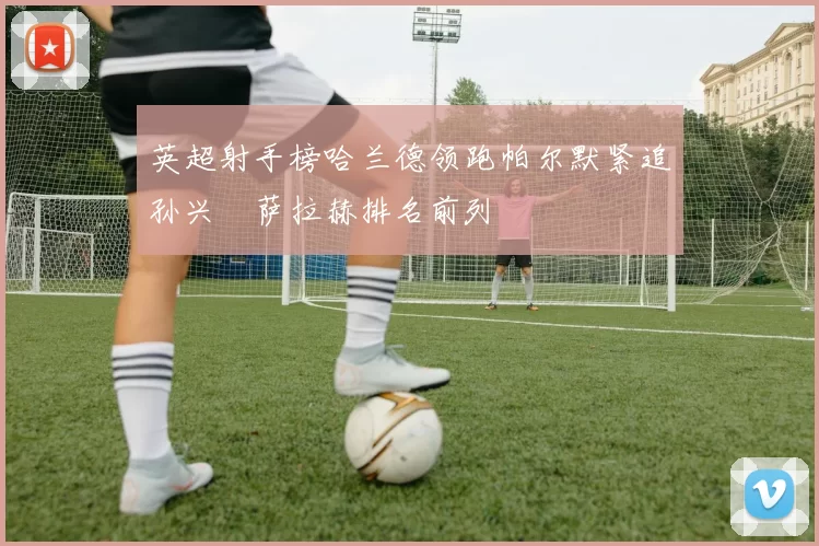 英超射手榜哈兰德领跑帕尔默紧追孙兴慜萨拉赫排名前列