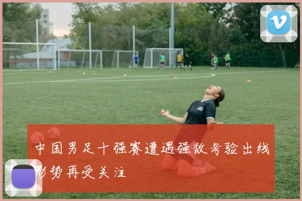 中国男足十强赛遭遇强敌考验出线形势再受关注