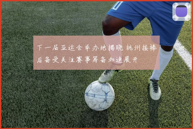 下一届亚运会举办地揭晓 杭州接棒后备受关注赛事筹备加速展开