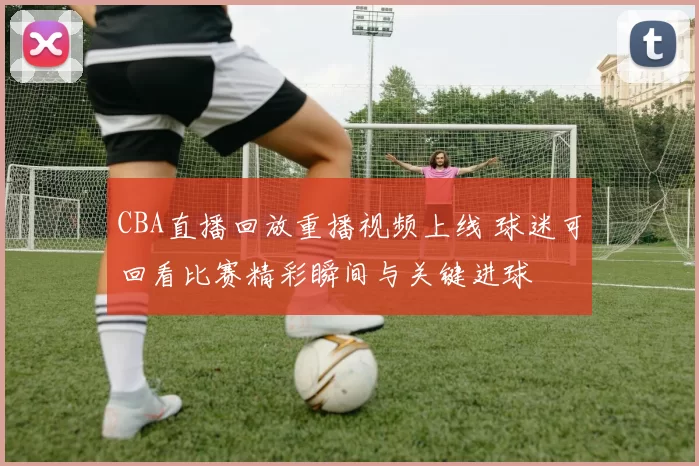 CBA直播回放重播视频上线 球迷可回看比赛精彩瞬间与关键进球