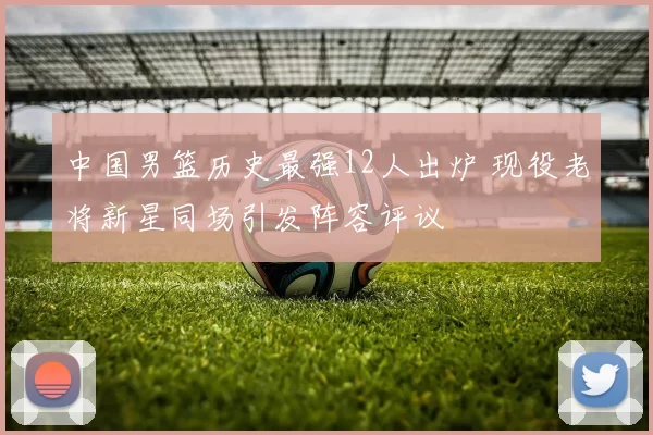 中国男篮历史最强12人出炉 现役老将新星同场引发阵容评议