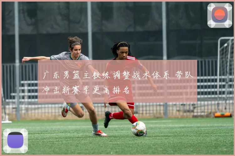 广东男篮主教练调整战术体系 带队冲击新赛季更高排名