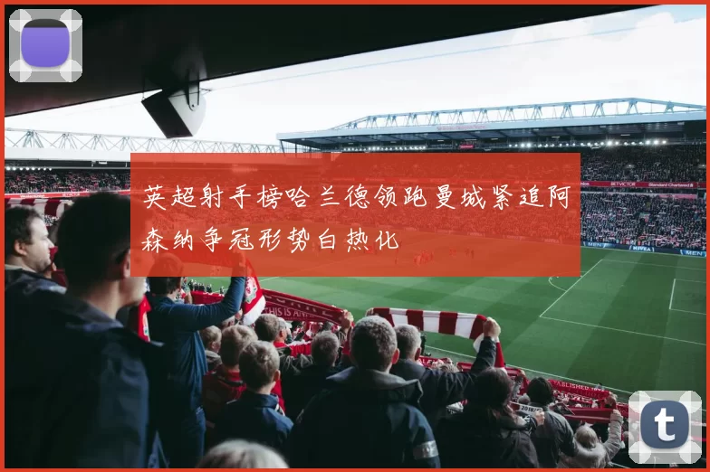 英超射手榜哈兰德领跑曼城紧追阿森纳争冠形势白热化