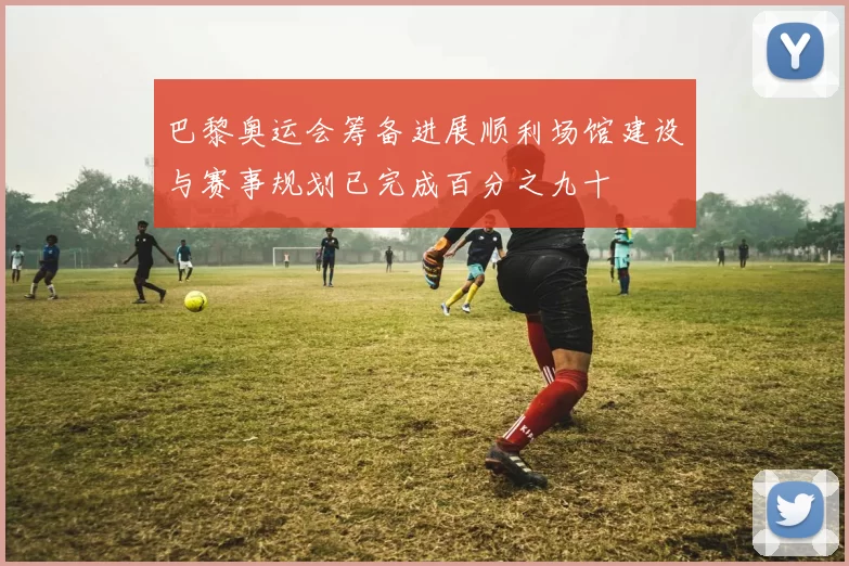 巴黎奥运会筹备进展顺利场馆建设与赛事规划已完成百分之九十