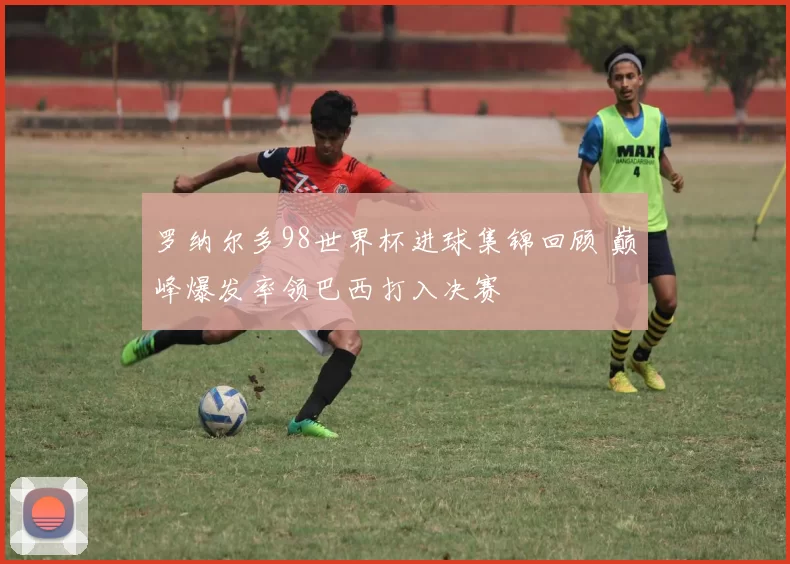 罗纳尔多98世界杯进球集锦回顾 巅峰爆发率领巴西打入决赛