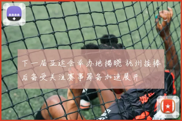 下一届亚运会举办地揭晓 杭州接棒后备受关注赛事筹备加速展开