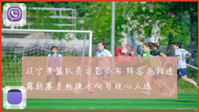辽宁男篮队员合影公布 阵容亮相透露新赛季轮换方向与核心人选